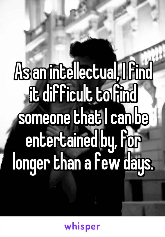 As an intellectual, I find it difficult to find someone that I can be entertained by, for longer than a few days.