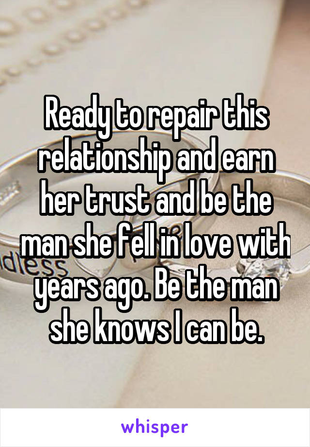 Ready to repair this relationship and earn her trust and be the man she fell in love with years ago. Be the man she knows I can be.