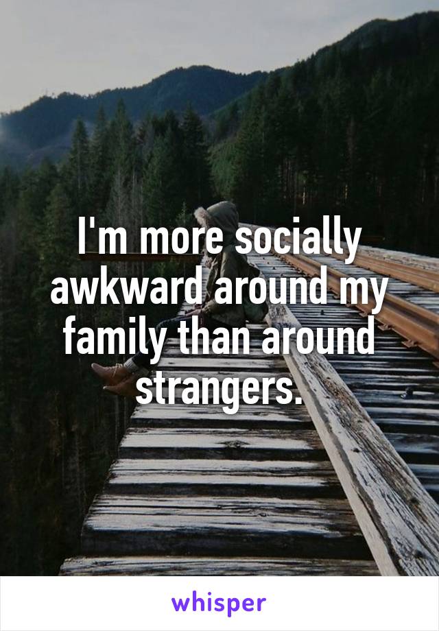 I'm more socially awkward around my family than around strangers.