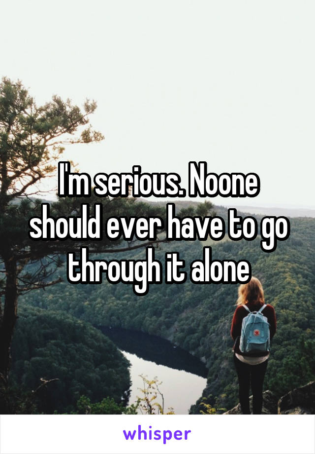 I'm serious. Noone should ever have to go through it alone