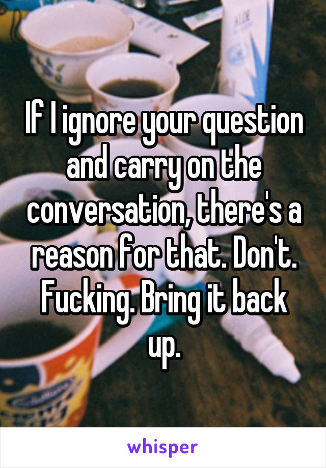 If I ignore your question and carry on the conversation, there's a reason for that. Don't. Fucking. Bring it back up.