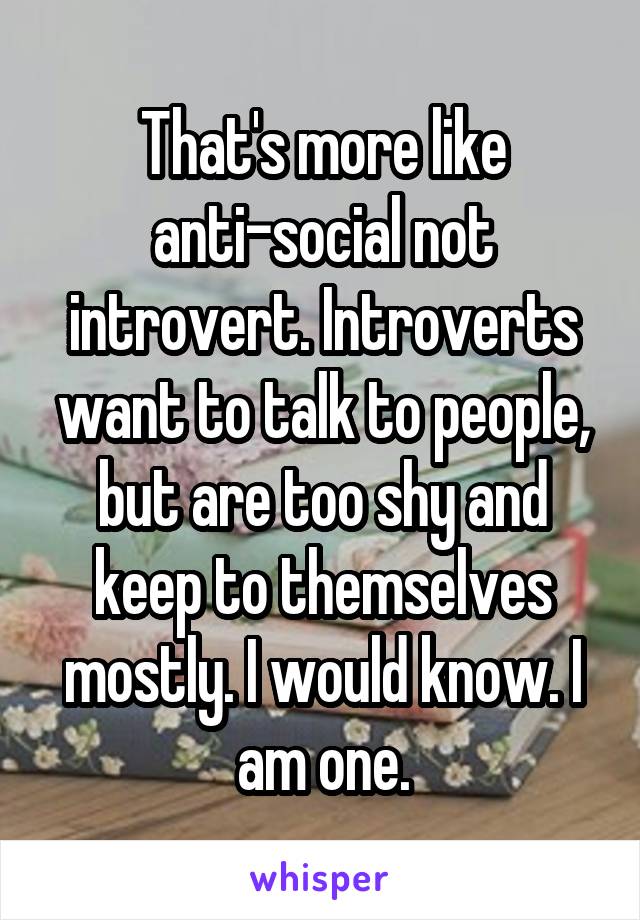 That's more like anti-social not introvert. Introverts want to talk to people, but are too shy and keep to themselves mostly. I would know. I am one.