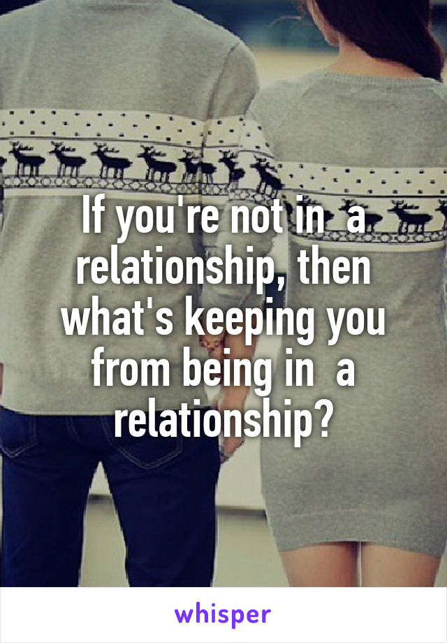 If you're not in  a relationship, then what's keeping you from being in  a relationship?