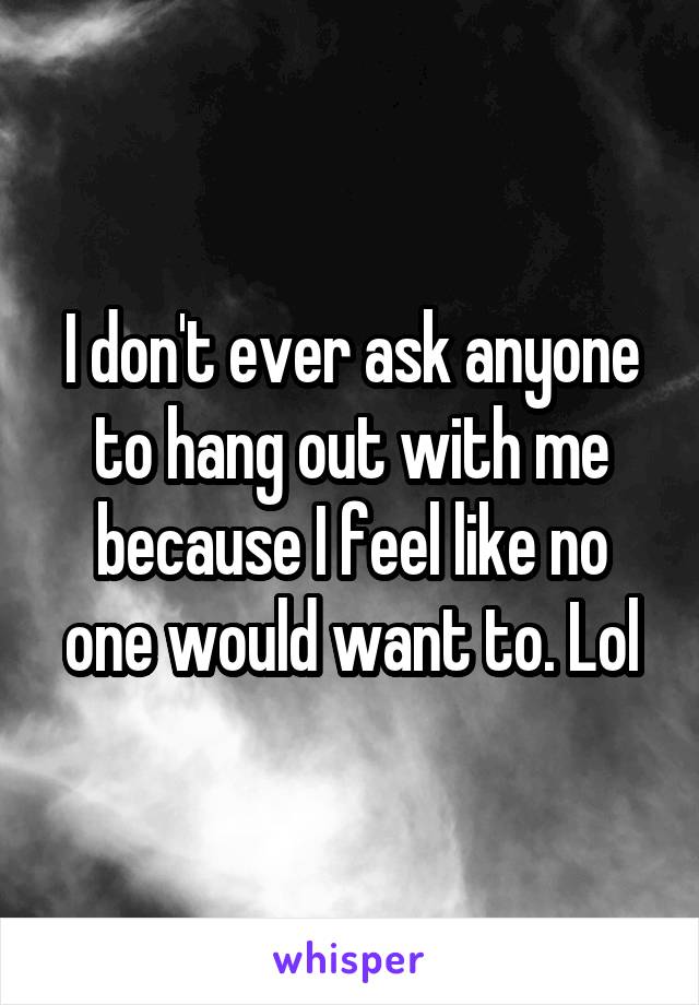 I don't ever ask anyone to hang out with me because I feel like no one would want to. Lol