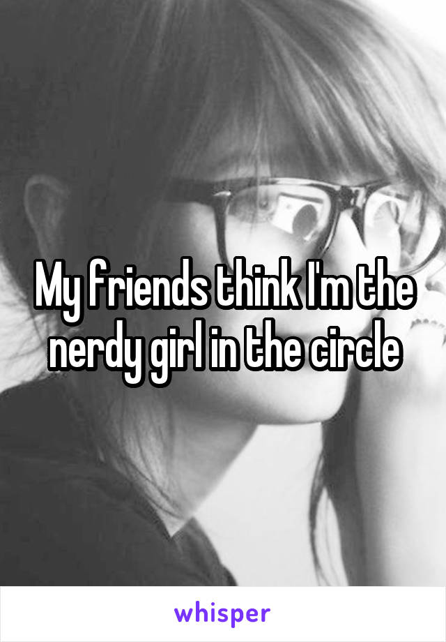 My friends think I'm the nerdy girl in the circle