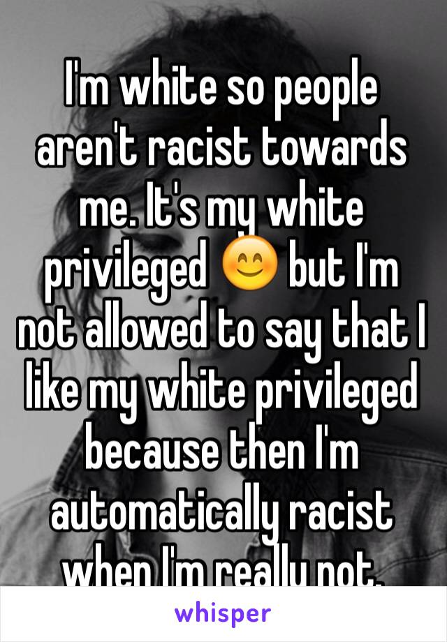 I'm white so people aren't racist towards me. It's my white privileged 😊 but I'm not allowed to say that I like my white privileged because then I'm automatically racist when I'm really not. 