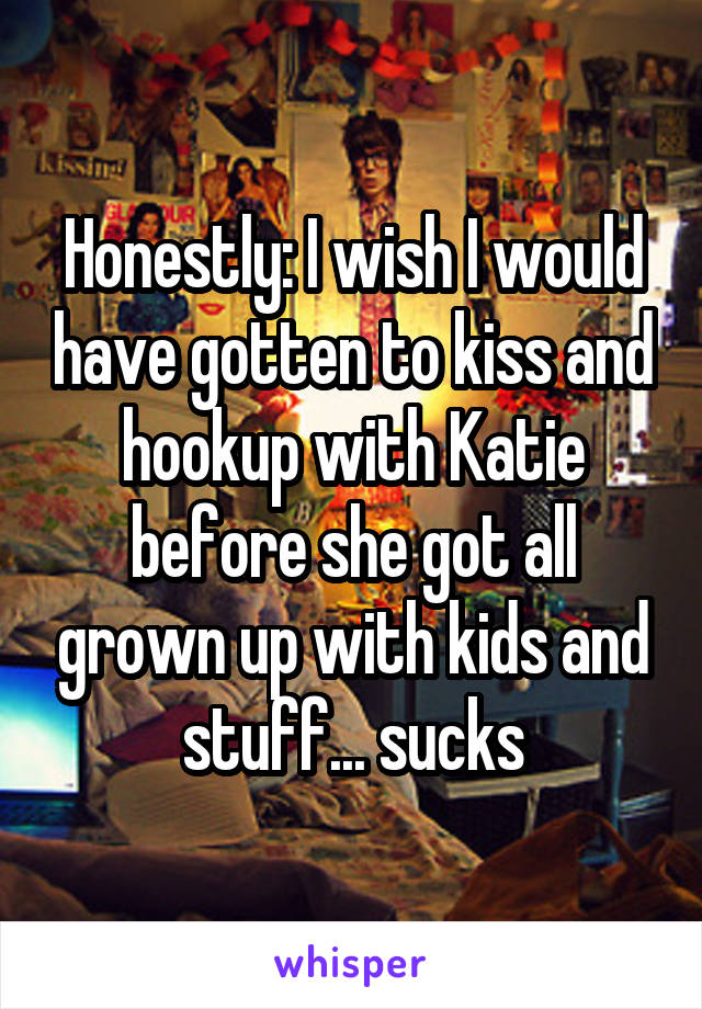 Honestly: I wish I would have gotten to kiss and hookup with Katie before she got all grown up with kids and stuff... sucks