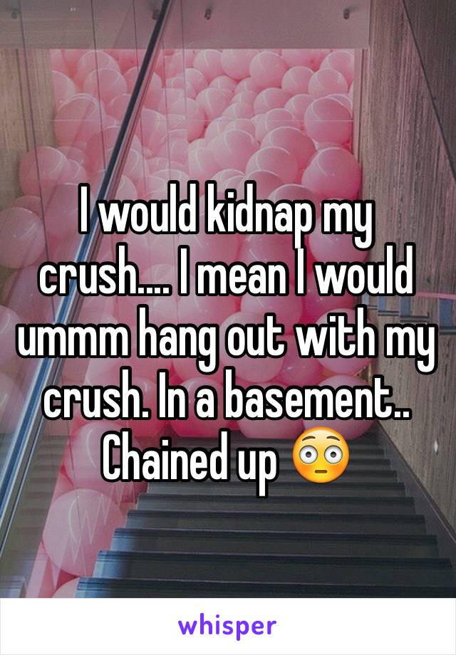 I would kidnap my crush.... I mean I would ummm hang out with my crush. In a basement.. Chained up 😳