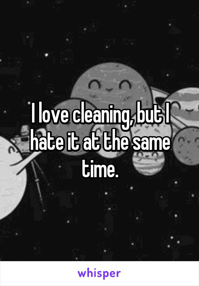 I love cleaning, but I hate it at the same time.