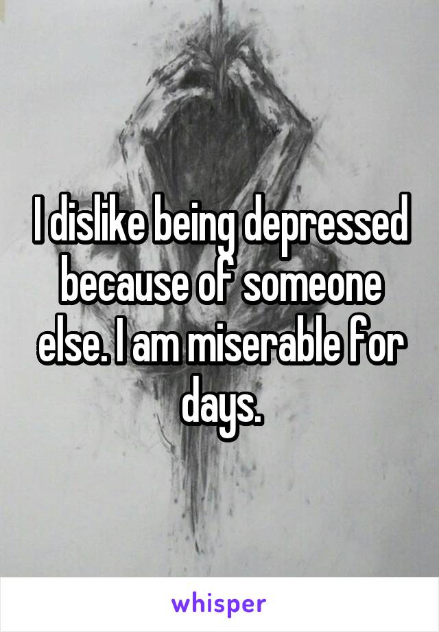 I dislike being depressed because of someone else. I am miserable for days.