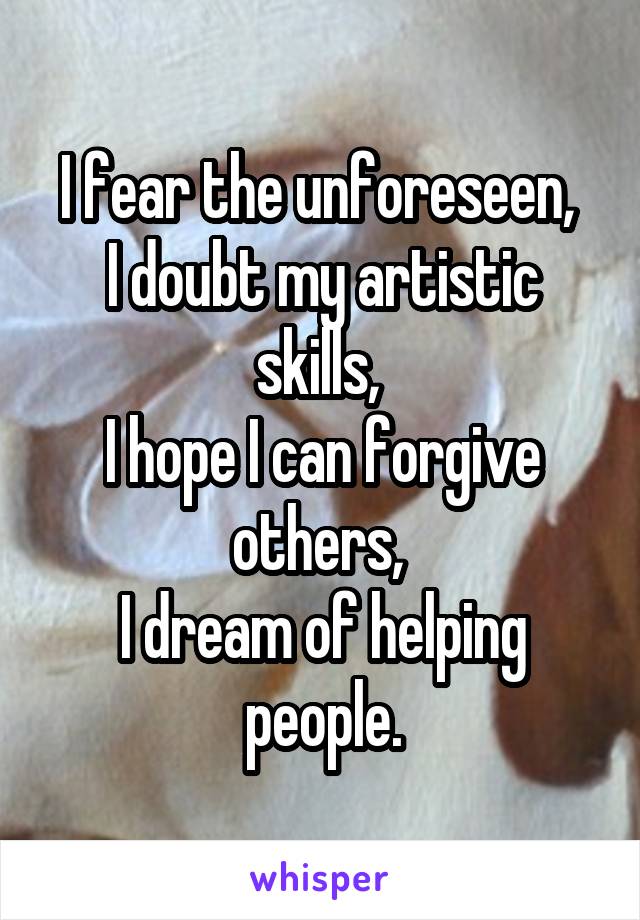 
I fear the unforeseen, 
I doubt my artistic skills, 
I hope I can forgive others, 
I dream of helping people.
