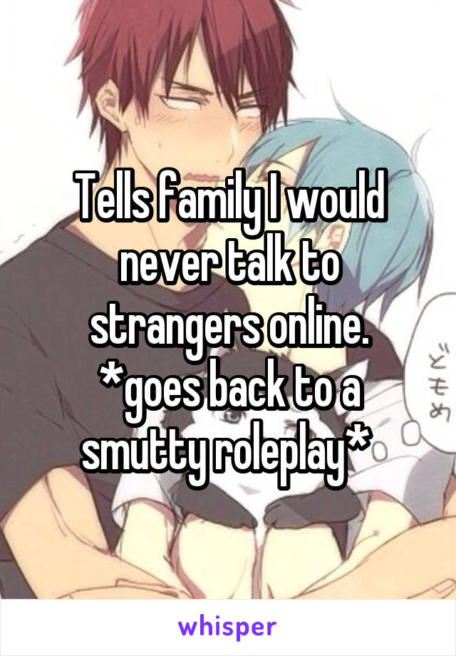 Tells family I would never talk to strangers online.
*goes back to a smutty roleplay* 