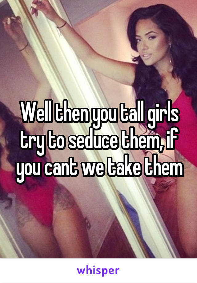 Well then you tall girls try to seduce them, if you cant we take them