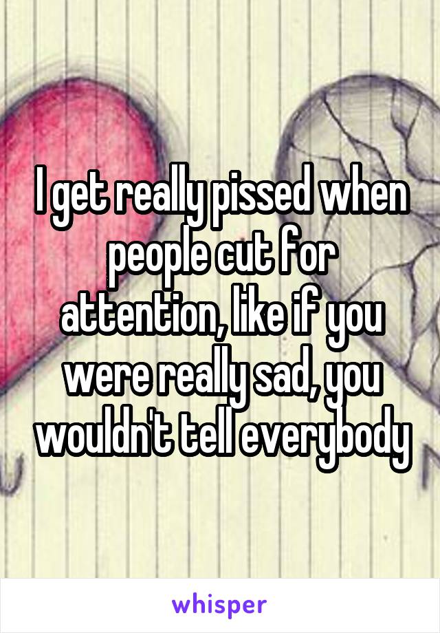 I get really pissed when people cut for attention, like if you were really sad, you wouldn't tell everybody