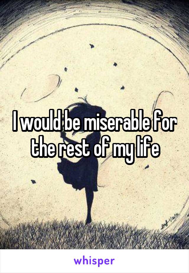 I would be miserable for the rest of my life