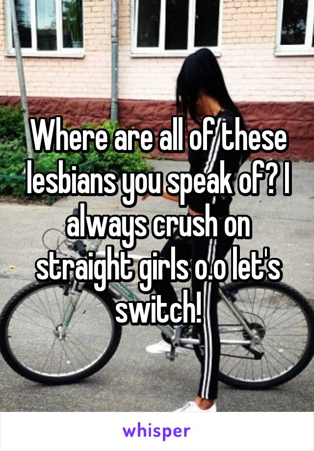 Where are all of these lesbians you speak of? I always crush on straight girls o.o let's switch!