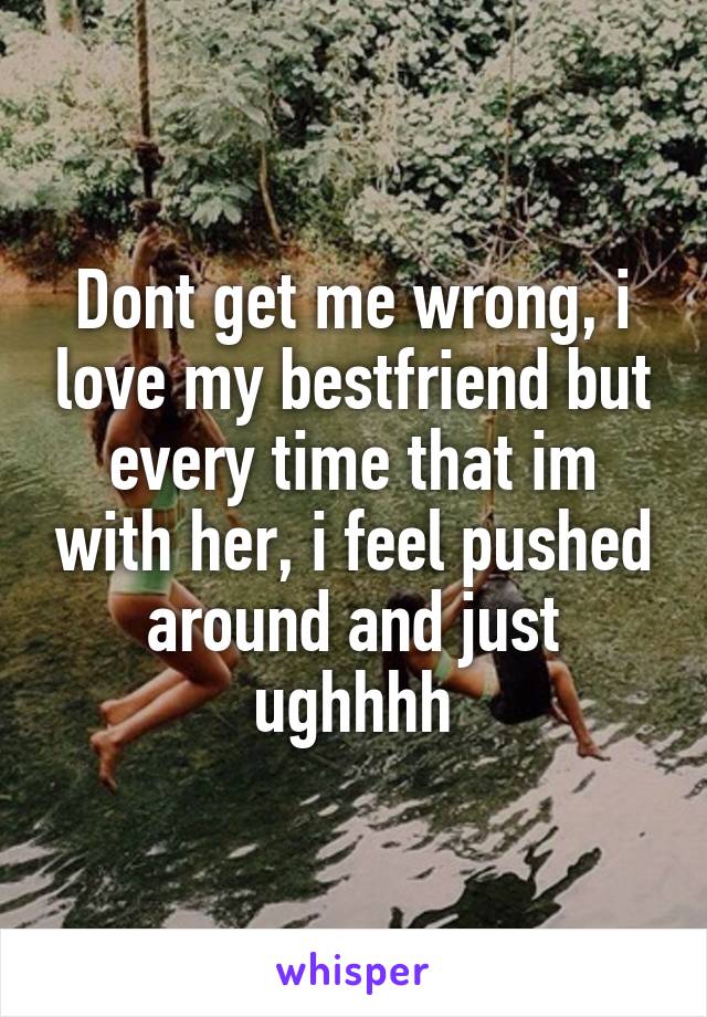 Dont get me wrong, i love my bestfriend but every time that im with her, i feel pushed around and just ughhhh