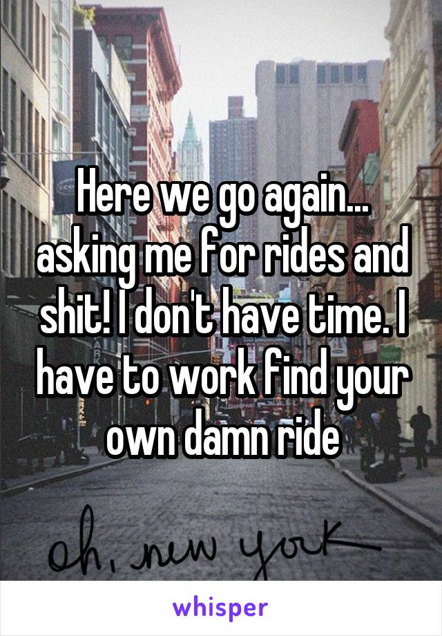 Here we go again... asking me for rides and shit! I don't have time. I have to work find your own damn ride