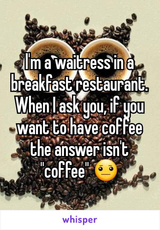 I'm a waitress in a breakfast restaurant. When I ask you, if you want to have coffee the answer isn't "coffee" 😐