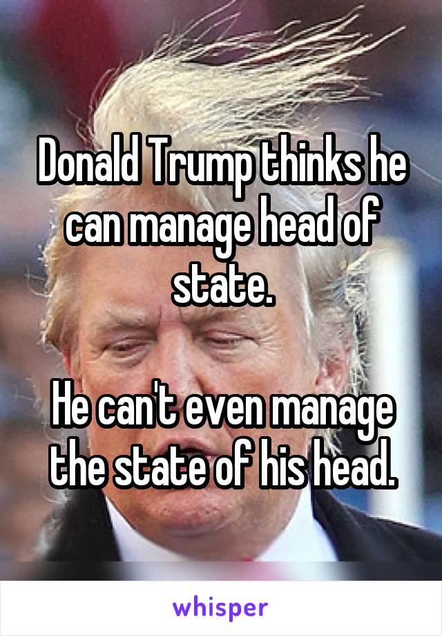 Donald Trump thinks he can manage head of state.

He can't even manage the state of his head.