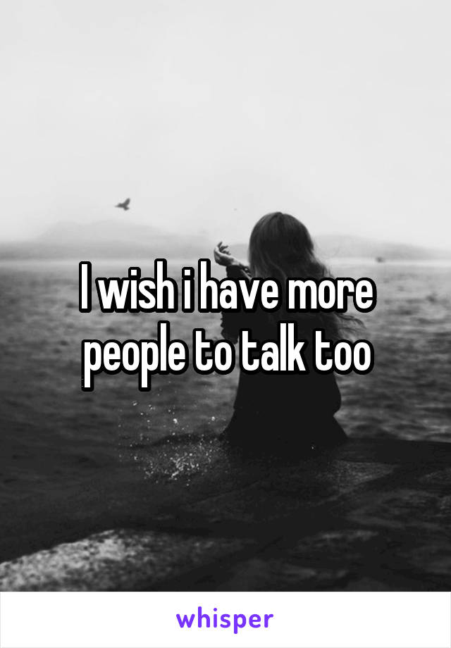 I wish i have more people to talk too