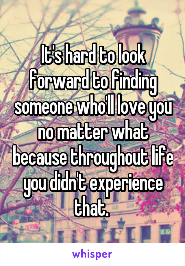 It's hard to look forward to finding someone who'll love you no matter what because throughout life you didn't experience that. 