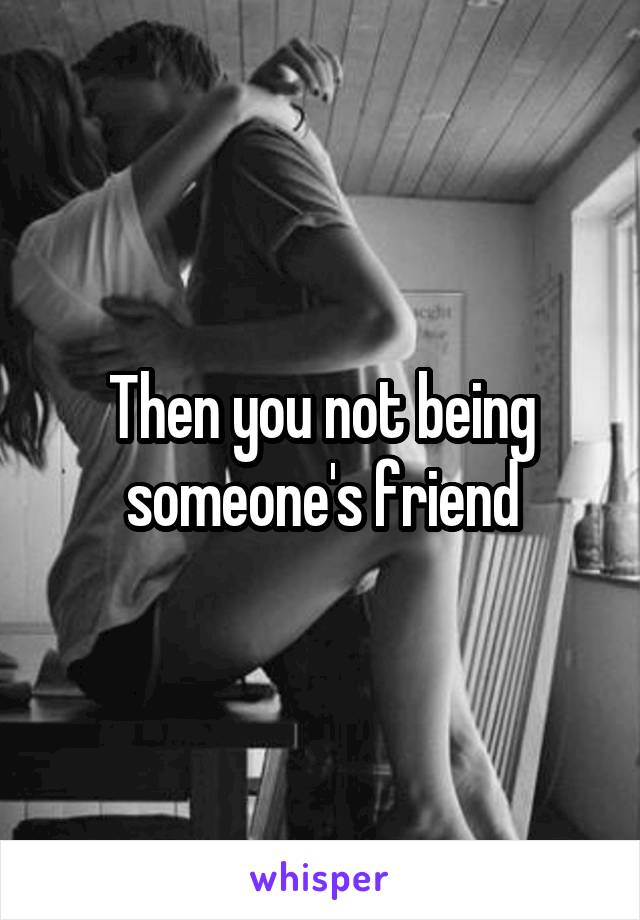 Then you not being someone's friend