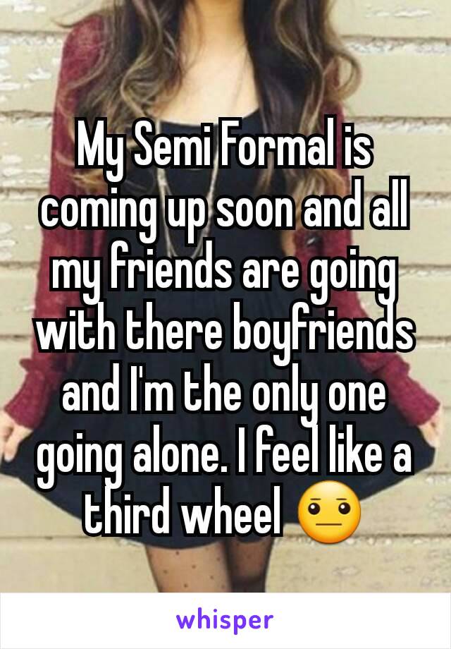 My Semi Formal is coming up soon and all my friends are going with there boyfriends and I'm the only one going alone. I feel like a third wheel 😐