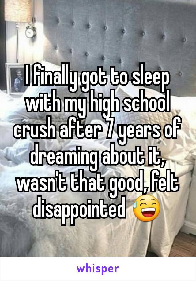 I finally got to sleep with my high school crush after 7 years of dreaming about it, wasn't that good, felt disappointed 😅