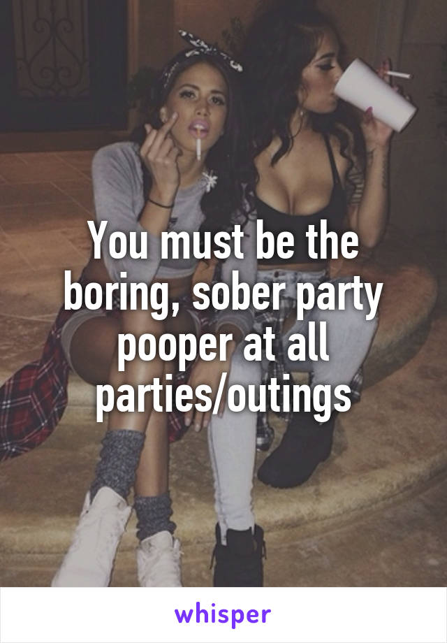 You must be the boring, sober party pooper at all parties/outings