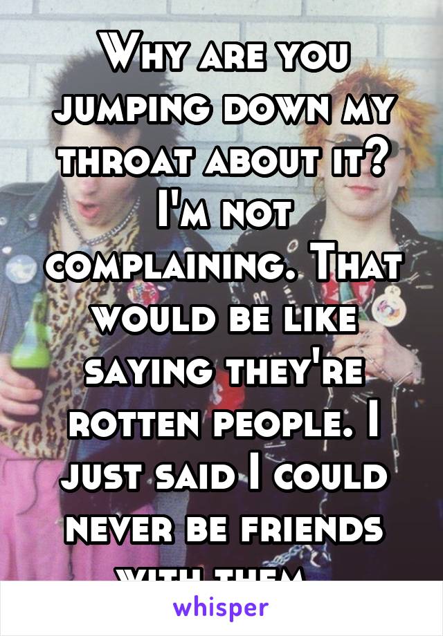 Why are you jumping down my throat about it? I'm not complaining. That would be like saying they're rotten people. I just said I could never be friends with them. 