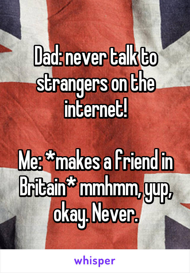 Dad: never talk to strangers on the internet!

Me: *makes a friend in Britain* mmhmm, yup, okay. Never.