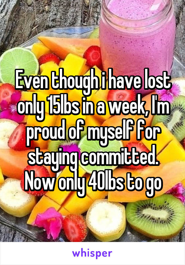 Even though i have lost only 15lbs in a week, I'm proud of myself for staying committed. Now only 40lbs to go