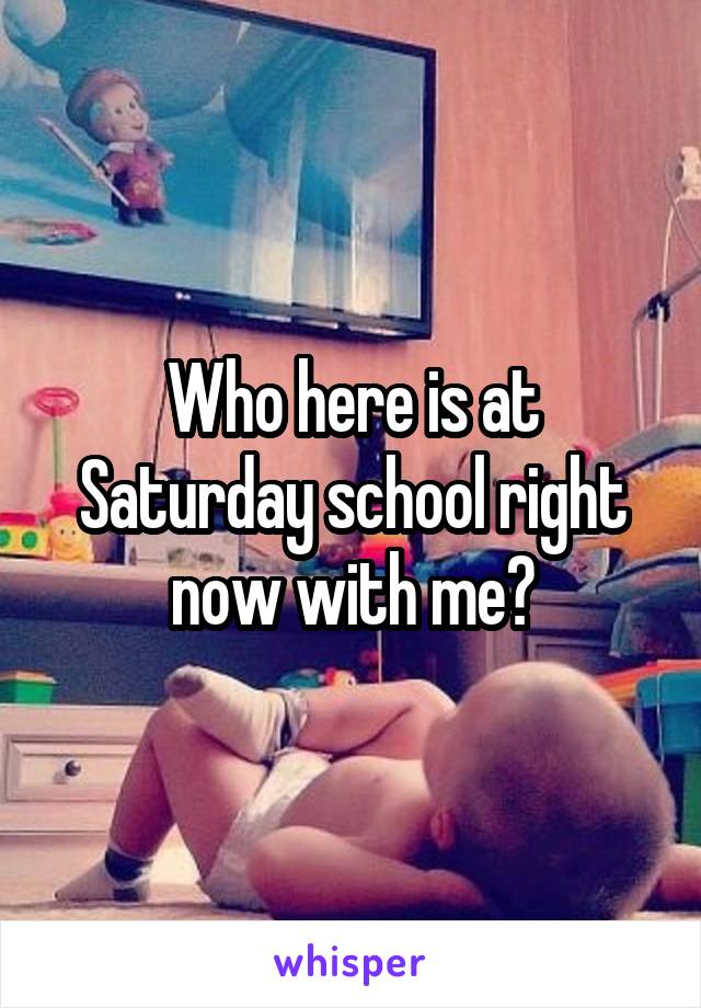 Who here is at Saturday school right now with me?