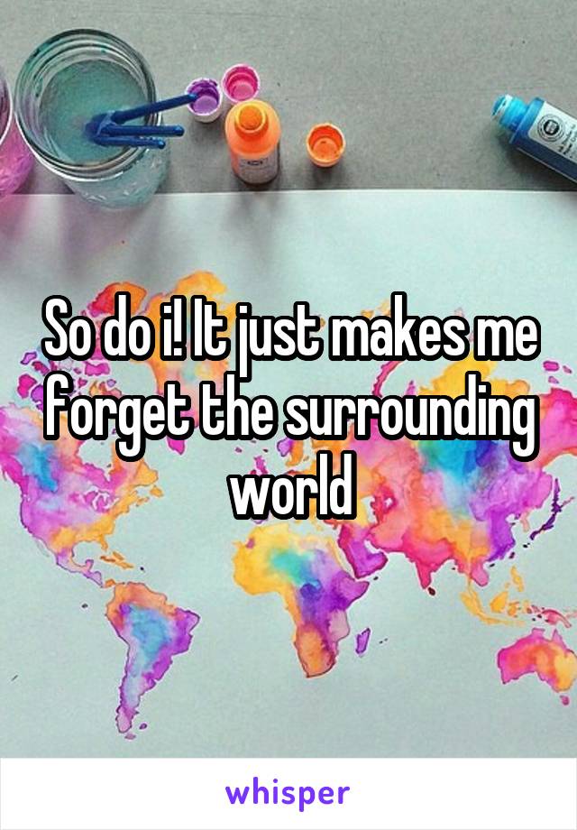 So do i! It just makes me forget the surrounding world