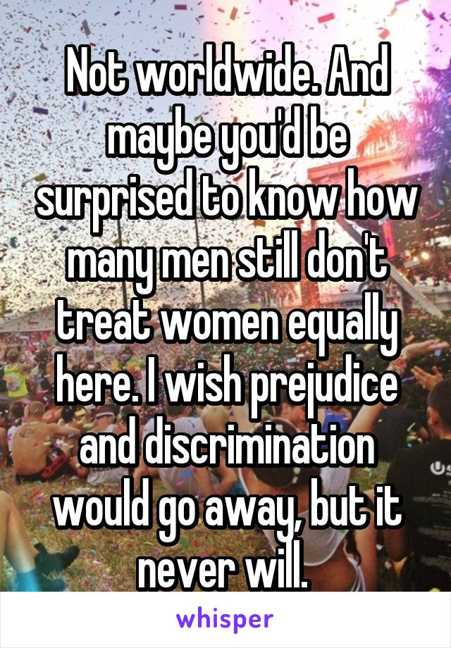 Not worldwide. And maybe you'd be surprised to know how many men still don't treat women equally here. I wish prejudice and discrimination would go away, but it never will. 