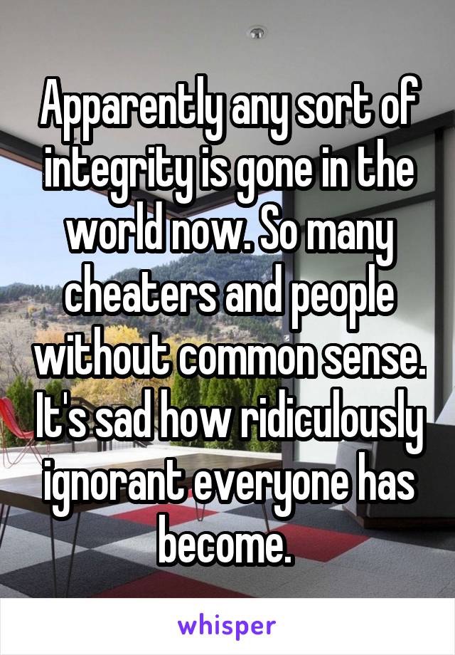 Apparently any sort of integrity is gone in the world now. So many cheaters and people without common sense. It's sad how ridiculously ignorant everyone has become. 