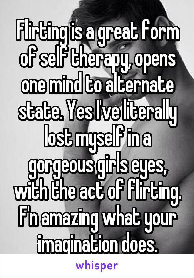 Flirting is a great form of self therapy, opens one mind to alternate state. Yes I've literally lost myself in a gorgeous girls eyes, with the act of flirting. F'n amazing what your imagination does.