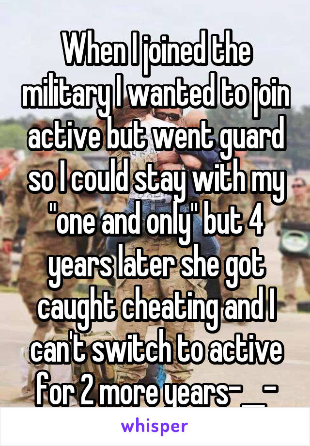 When I joined the military I wanted to join active but went guard so I could stay with my "one and only" but 4 years later she got caught cheating and I can't switch to active for 2 more years-__-