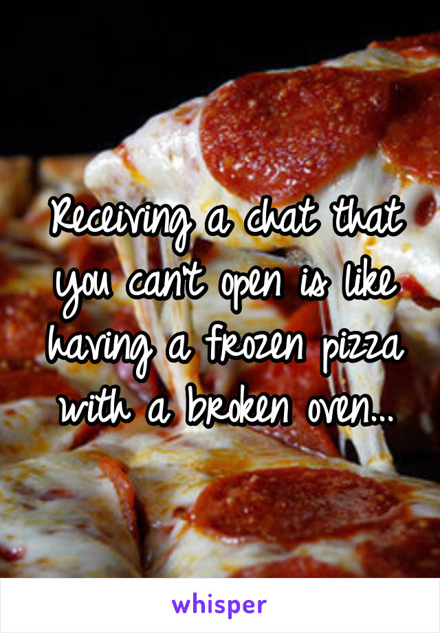 Receiving a chat that you can't open is like having a frozen pizza with a broken oven...