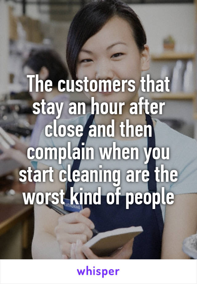 The customers that stay an hour after close and then complain when you start cleaning are the worst kind of people