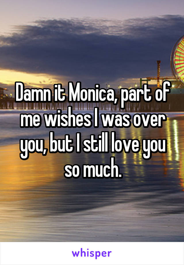 Damn it Monica, part of me wishes I was over you, but I still love you so much.