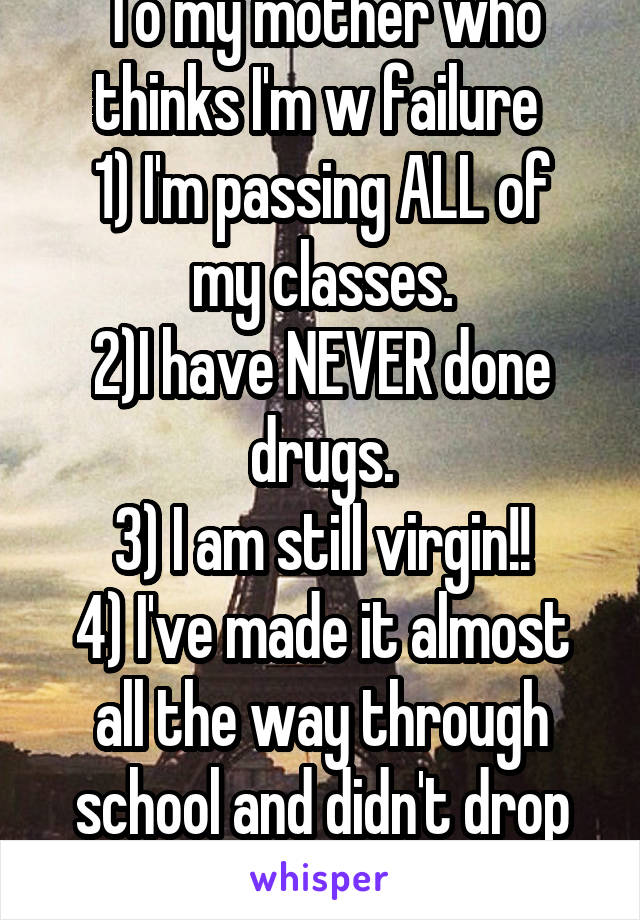 To my mother who thinks I'm w failure 
1) I'm passing ALL of my classes.
2)I have NEVER done drugs.
3) I am still virgin!!
4) I've made it almost all the way through school and didn't drop out 