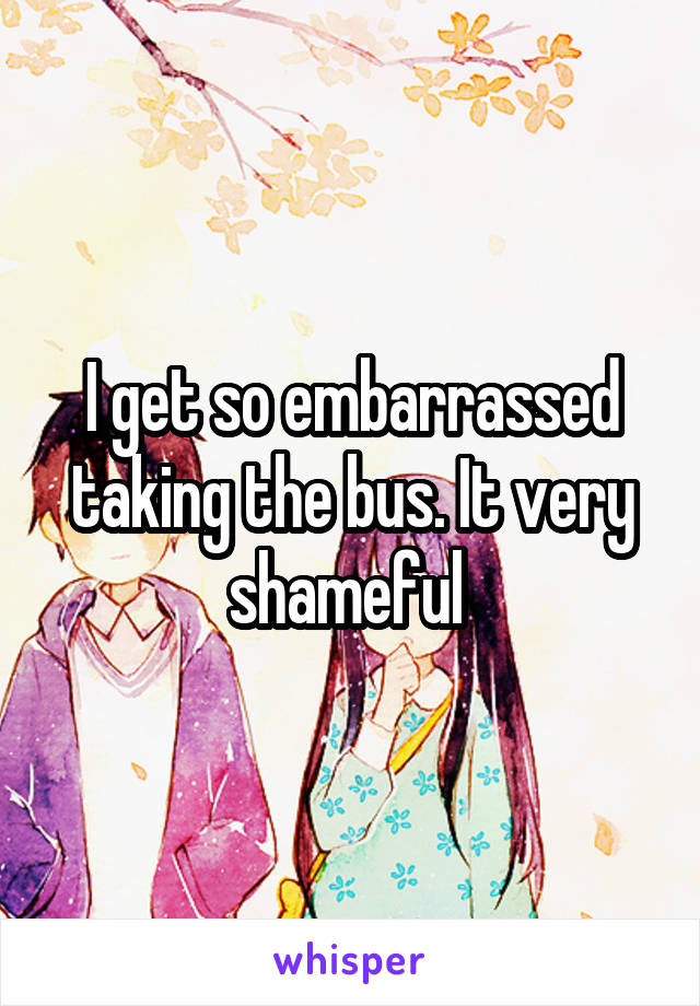 I get so embarrassed taking the bus. It very shameful 