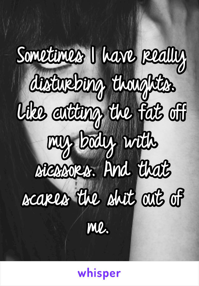 Sometimes I have really disturbing thoughts. Like cutting the fat off my body with sicssors. And that scares the shit out of me. 