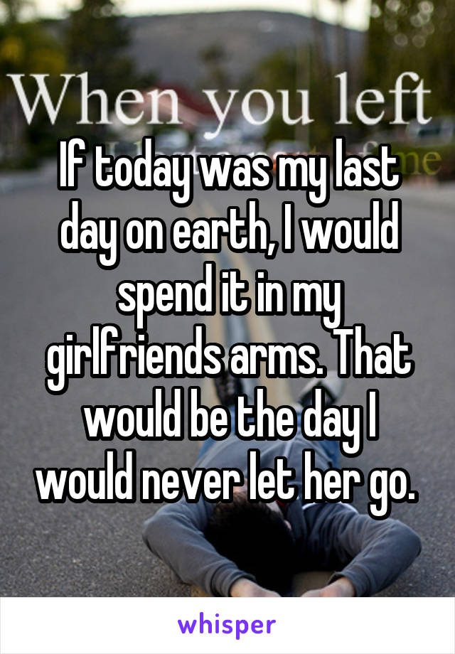 If today was my last day on earth, I would spend it in my girlfriends arms. That would be the day I would never let her go. 