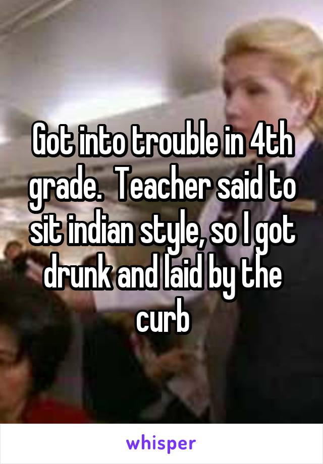 Got into trouble in 4th grade.  Teacher said to sit indian style, so I got drunk and laid by the curb