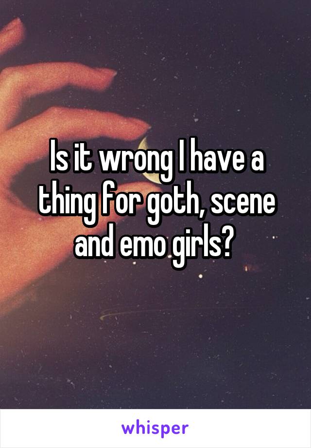 Is it wrong I have a thing for goth, scene and emo girls? 
