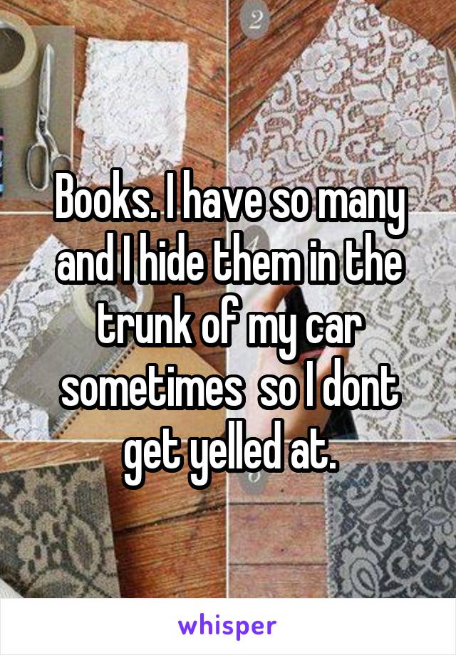 Books. I have so many and I hide them in the trunk of my car sometimes  so I dont get yelled at.