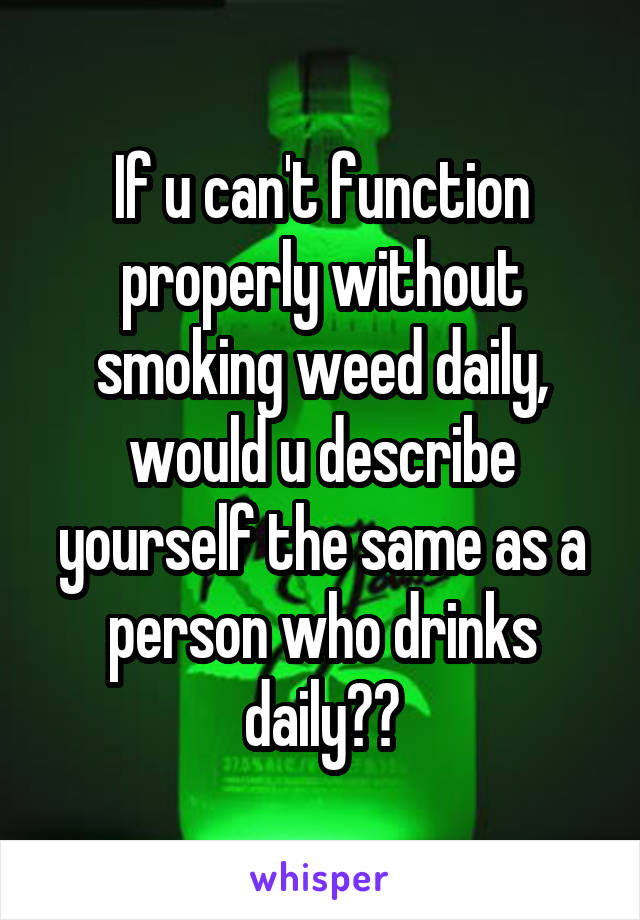 If u can't function properly without smoking weed daily, would u describe yourself the same as a person who drinks daily??